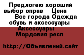 Предлогаю хороший выбор оправ  › Цена ­ 1 000 - Все города Одежда, обувь и аксессуары » Аксессуары   . Мордовия респ.